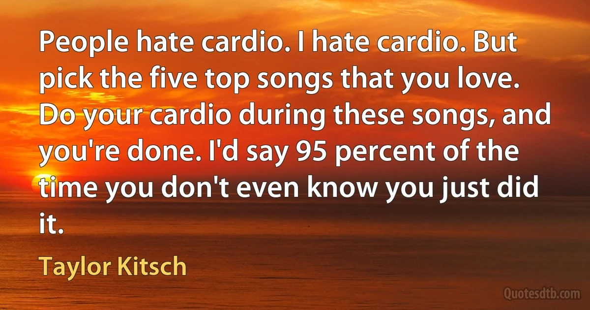 People hate cardio. I hate cardio. But pick the five top songs that you love. Do your cardio during these songs, and you're done. I'd say 95 percent of the time you don't even know you just did it. (Taylor Kitsch)