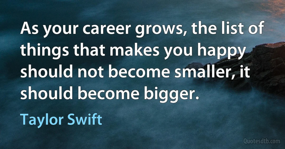 As your career grows, the list of things that makes you happy should not become smaller, it should become bigger. (Taylor Swift)