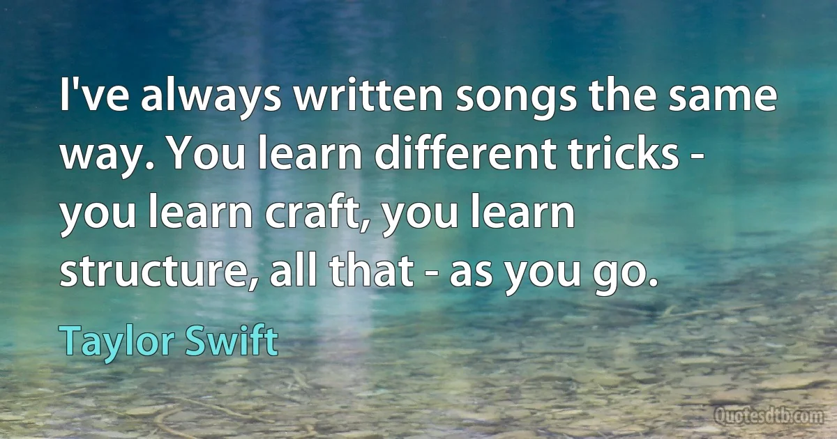 I've always written songs the same way. You learn different tricks - you learn craft, you learn structure, all that - as you go. (Taylor Swift)