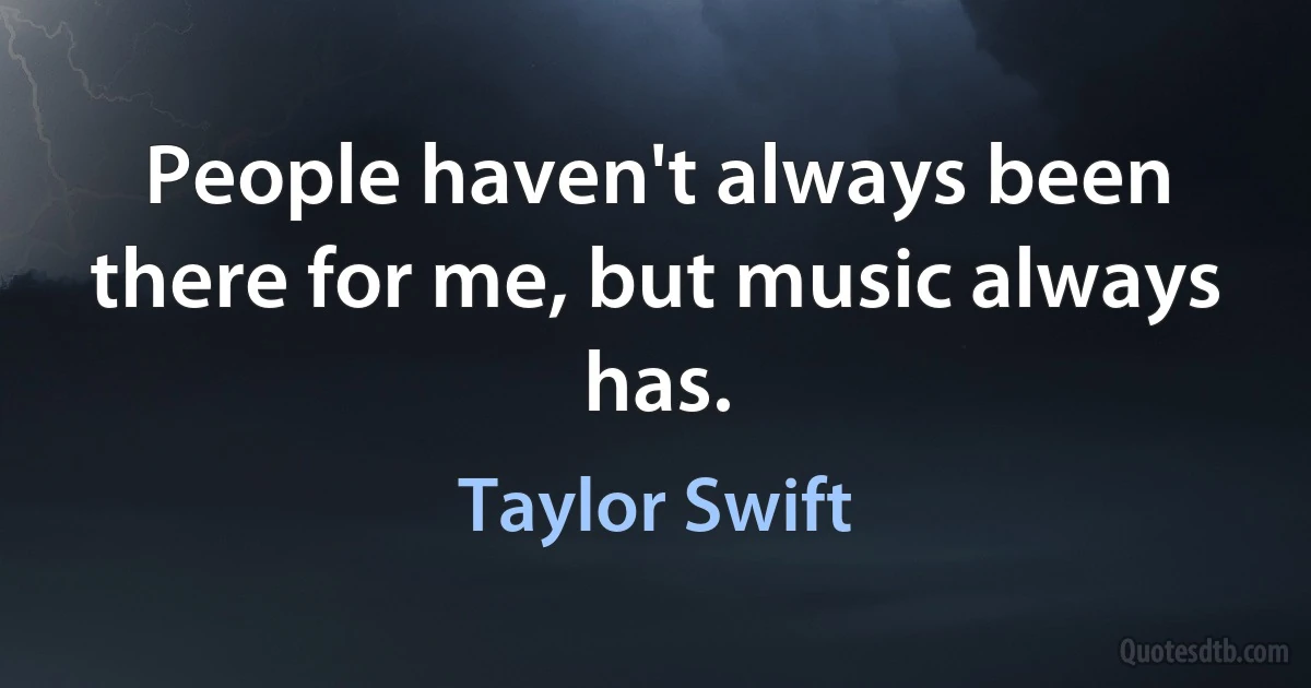 People haven't always been there for me, but music always has. (Taylor Swift)