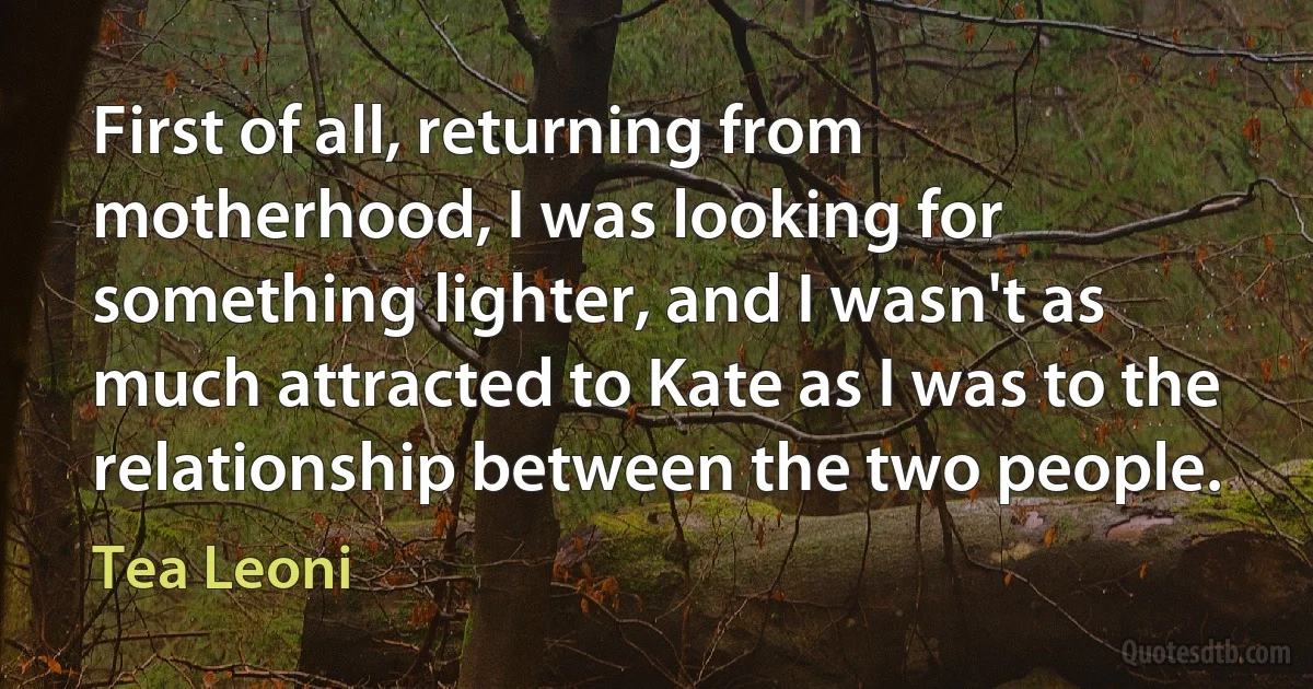First of all, returning from motherhood, I was looking for something lighter, and I wasn't as much attracted to Kate as I was to the relationship between the two people. (Tea Leoni)