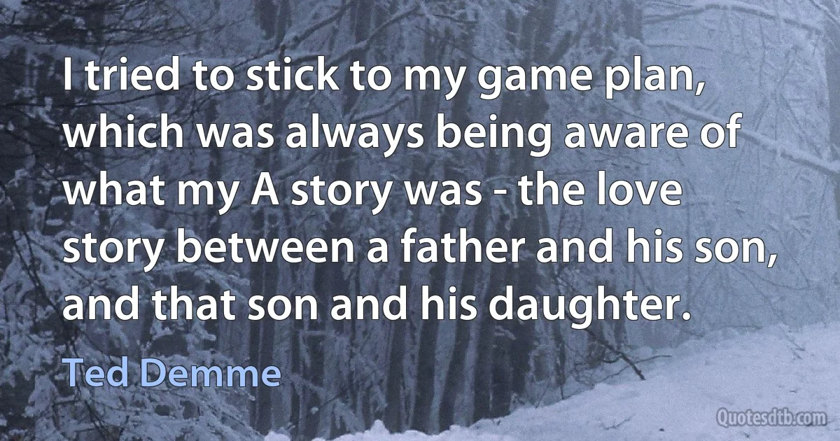 I tried to stick to my game plan, which was always being aware of what my A story was - the love story between a father and his son, and that son and his daughter. (Ted Demme)