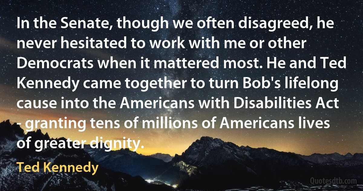 In the Senate, though we often disagreed, he never hesitated to work with me or other Democrats when it mattered most. He and Ted Kennedy came together to turn Bob's lifelong cause into the Americans with Disabilities Act - granting tens of millions of Americans lives of greater dignity. (Ted Kennedy)