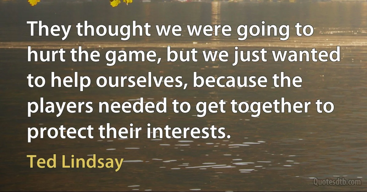 They thought we were going to hurt the game, but we just wanted to help ourselves, because the players needed to get together to protect their interests. (Ted Lindsay)