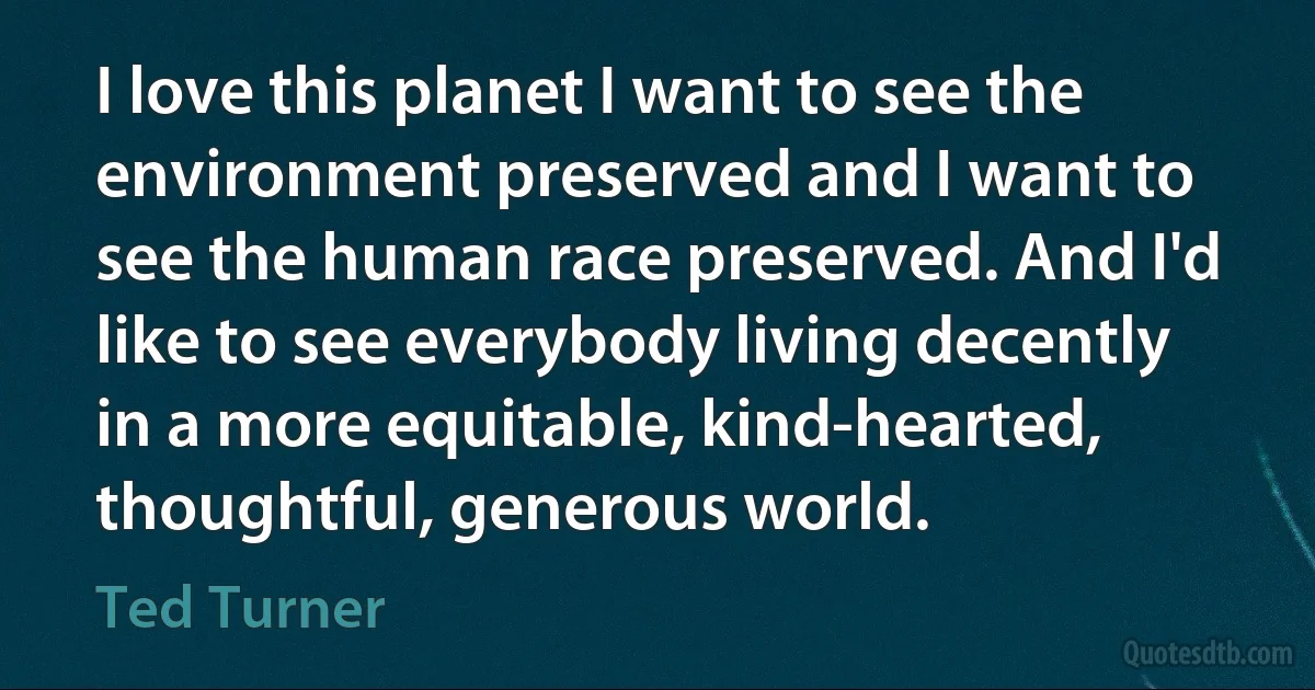 I love this planet I want to see the environment preserved and I want to see the human race preserved. And I'd like to see everybody living decently in a more equitable, kind-hearted, thoughtful, generous world. (Ted Turner)