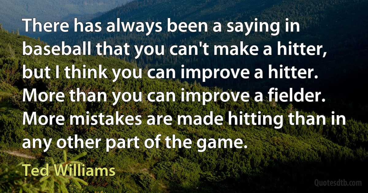 There has always been a saying in baseball that you can't make a hitter, but I think you can improve a hitter. More than you can improve a fielder. More mistakes are made hitting than in any other part of the game. (Ted Williams)