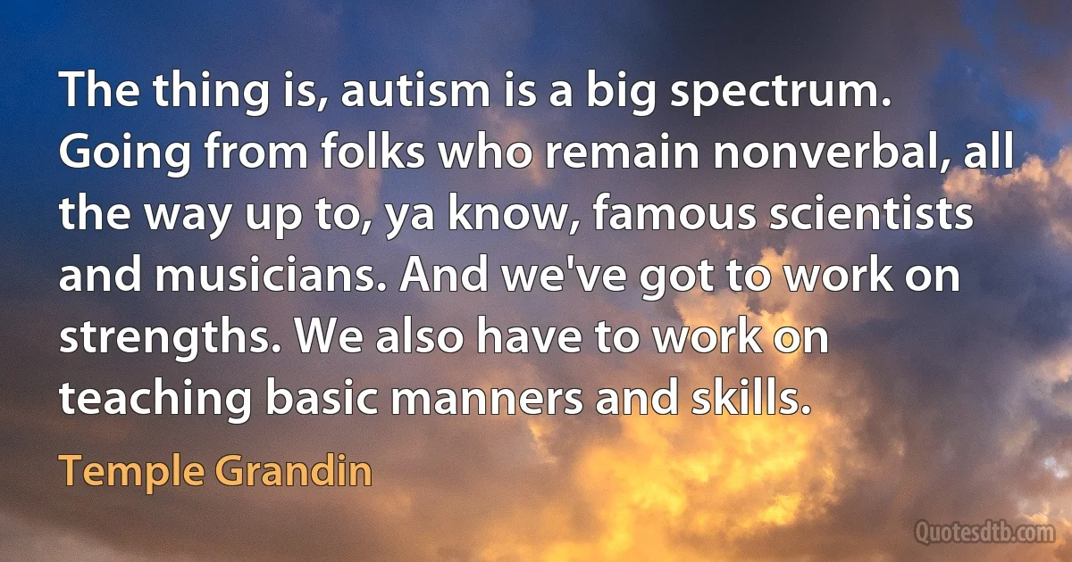 The thing is, autism is a big spectrum. Going from folks who remain nonverbal, all the way up to, ya know, famous scientists and musicians. And we've got to work on strengths. We also have to work on teaching basic manners and skills. (Temple Grandin)