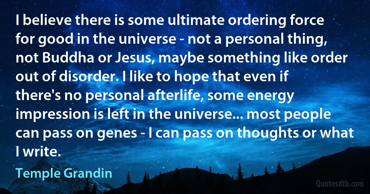 I believe there is some ultimate ordering force for good in the universe - not a personal thing, not Buddha or Jesus, maybe something like order out of disorder. I like to hope that even if there's no personal afterlife, some energy impression is left in the universe... most people can pass on genes - I can pass on thoughts or what I write. (Temple Grandin)