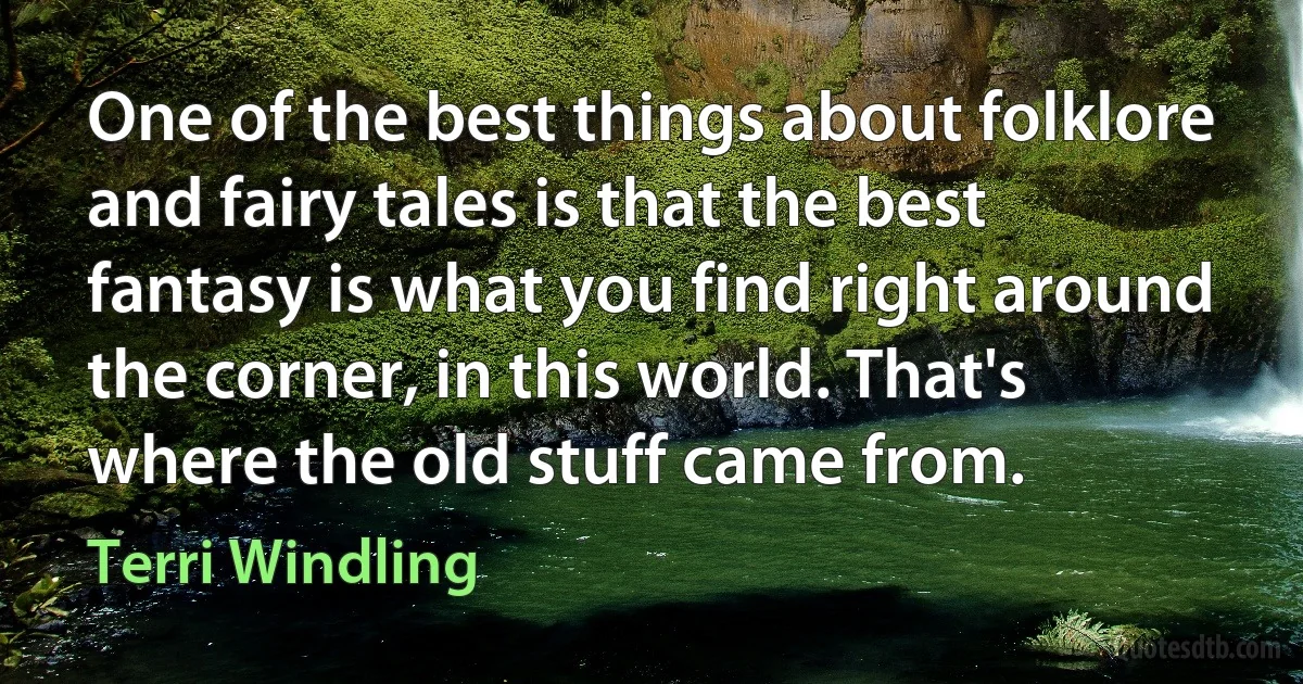 One of the best things about folklore and fairy tales is that the best fantasy is what you find right around the corner, in this world. That's where the old stuff came from. (Terri Windling)