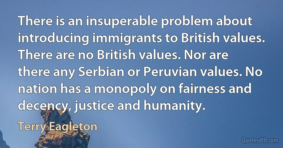 There is an insuperable problem about introducing immigrants to British values. There are no British values. Nor are there any Serbian or Peruvian values. No nation has a monopoly on fairness and decency, justice and humanity. (Terry Eagleton)