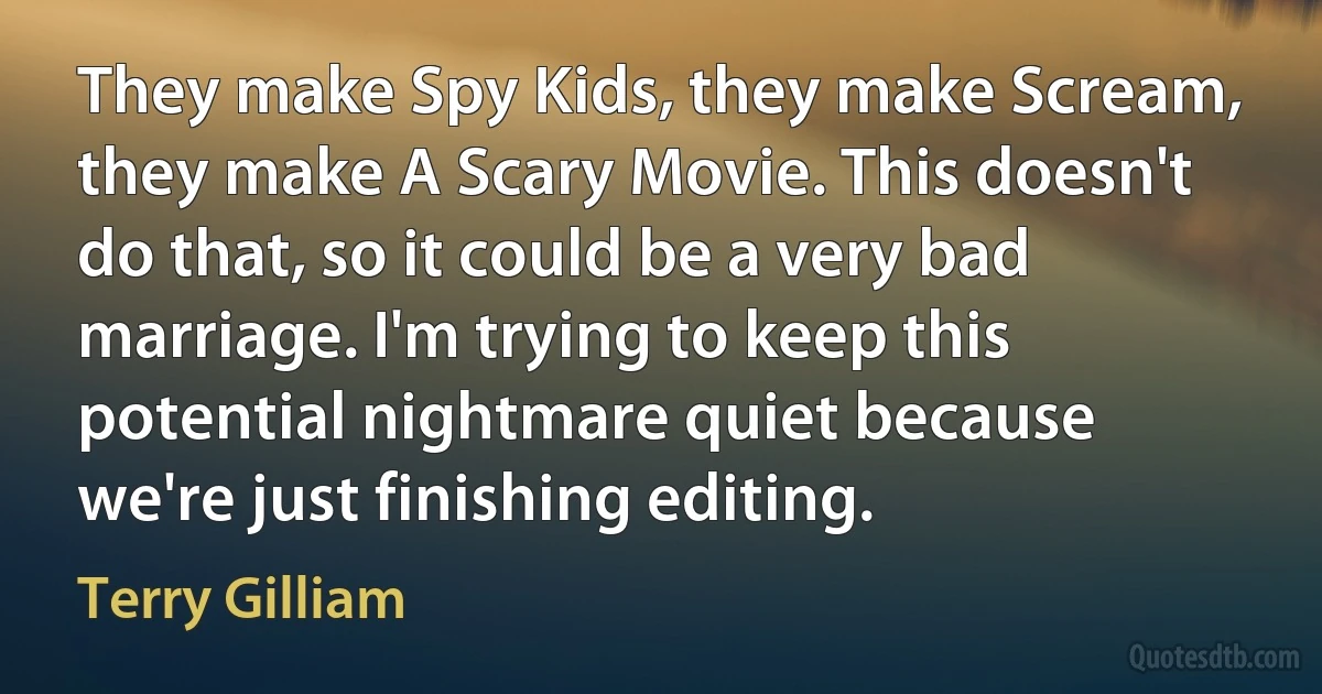 They make Spy Kids, they make Scream, they make A Scary Movie. This doesn't do that, so it could be a very bad marriage. I'm trying to keep this potential nightmare quiet because we're just finishing editing. (Terry Gilliam)