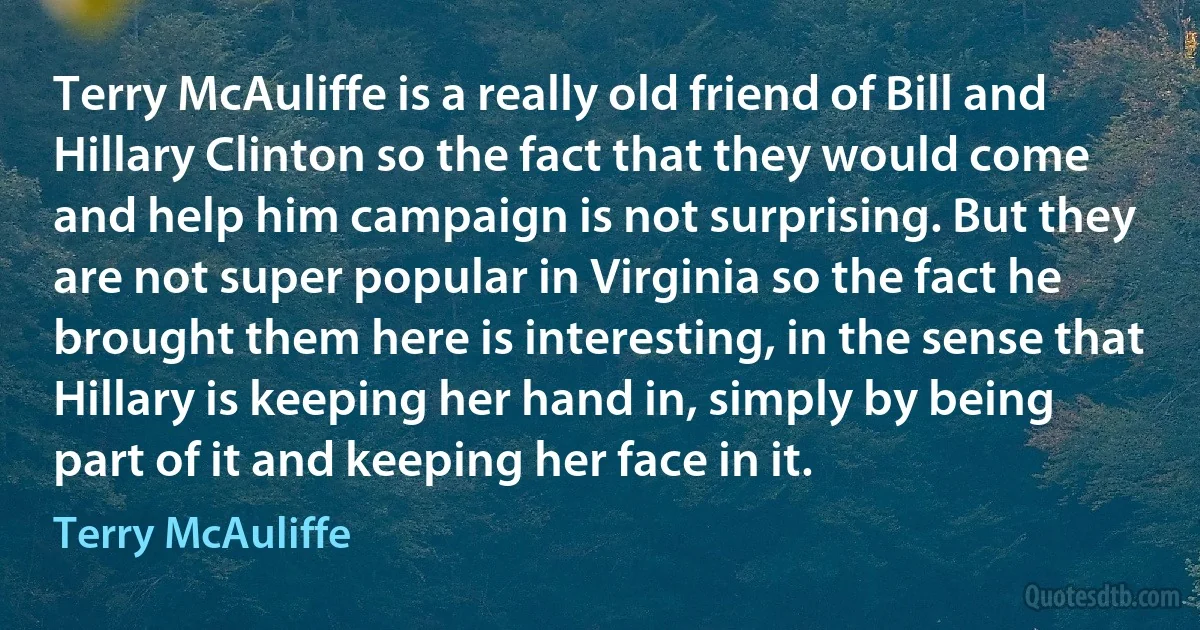 Terry McAuliffe is a really old friend of Bill and Hillary Clinton so the fact that they would come and help him campaign is not surprising. But they are not super popular in Virginia so the fact he brought them here is interesting, in the sense that Hillary is keeping her hand in, simply by being part of it and keeping her face in it. (Terry McAuliffe)