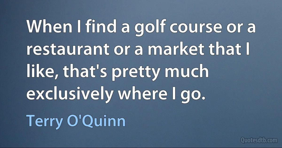 When I find a golf course or a restaurant or a market that I like, that's pretty much exclusively where I go. (Terry O'Quinn)