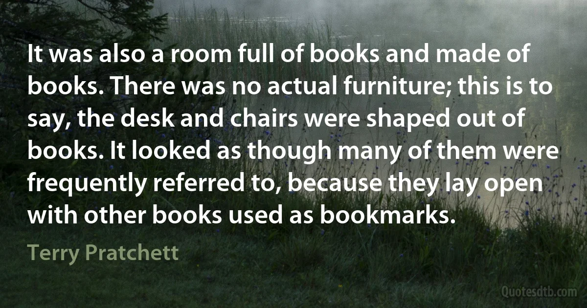 It was also a room full of books and made of books. There was no actual furniture; this is to say, the desk and chairs were shaped out of books. It looked as though many of them were frequently referred to, because they lay open with other books used as bookmarks. (Terry Pratchett)