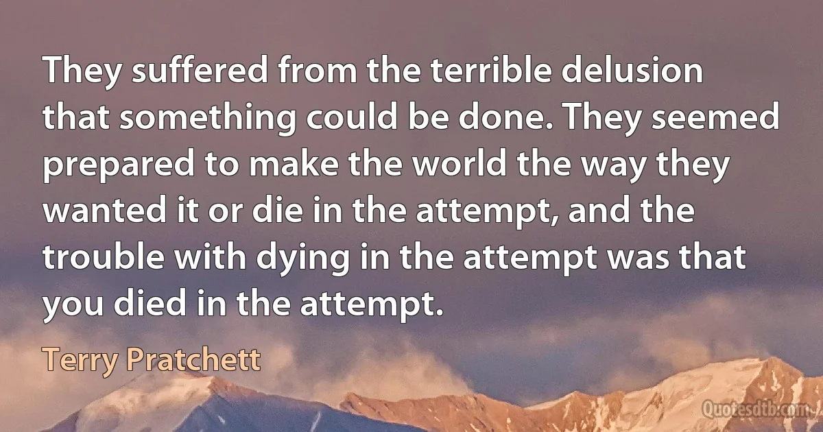 They suffered from the terrible delusion that something could be done. They seemed prepared to make the world the way they wanted it or die in the attempt, and the trouble with dying in the attempt was that you died in the attempt. (Terry Pratchett)