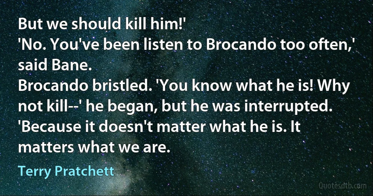 But we should kill him!'
'No. You've been listen to Brocando too often,' said Bane.
Brocando bristled. 'You know what he is! Why not kill--' he began, but he was interrupted.
'Because it doesn't matter what he is. It matters what we are. (Terry Pratchett)