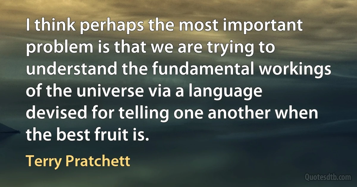 I think perhaps the most important problem is that we are trying to understand the fundamental workings of the universe via a language devised for telling one another when the best fruit is. (Terry Pratchett)