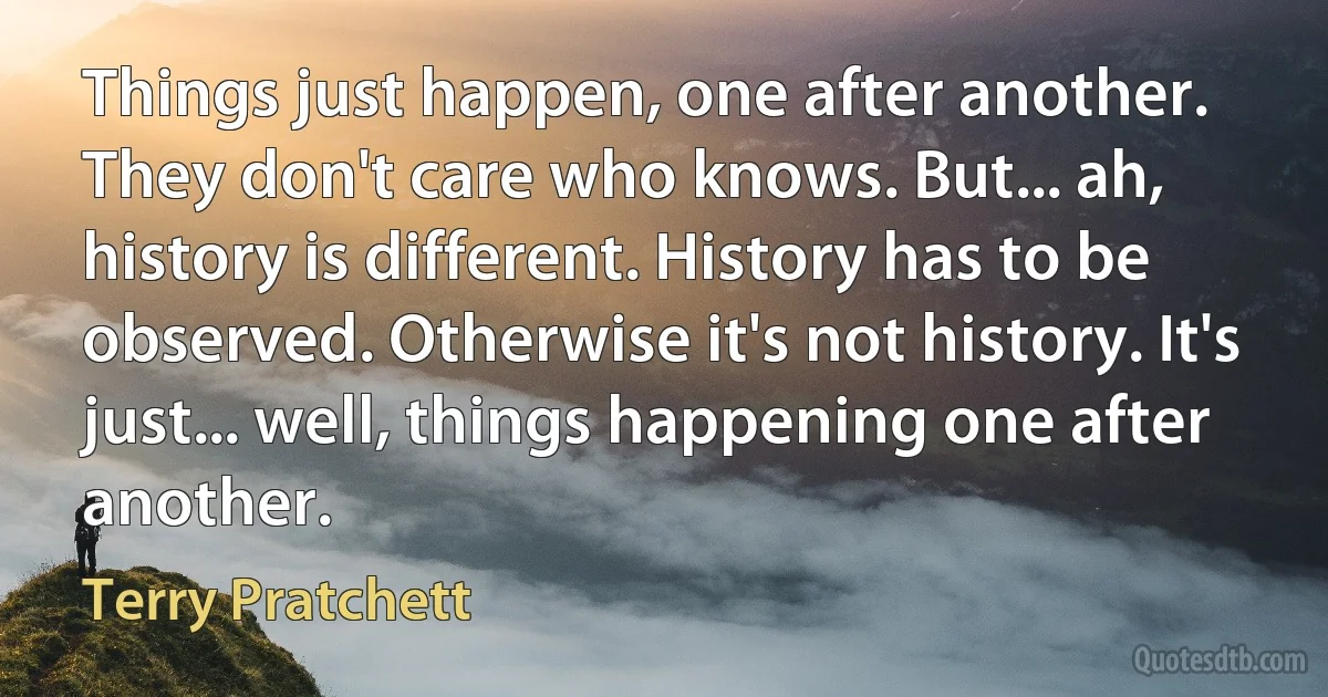 Things just happen, one after another. They don't care who knows. But... ah, history is different. History has to be observed. Otherwise it's not history. It's just... well, things happening one after another. (Terry Pratchett)