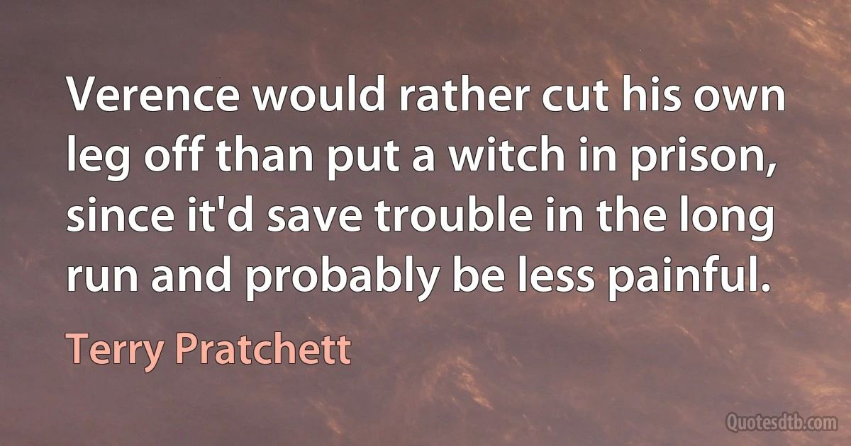 Verence would rather cut his own leg off than put a witch in prison, since it'd save trouble in the long run and probably be less painful. (Terry Pratchett)