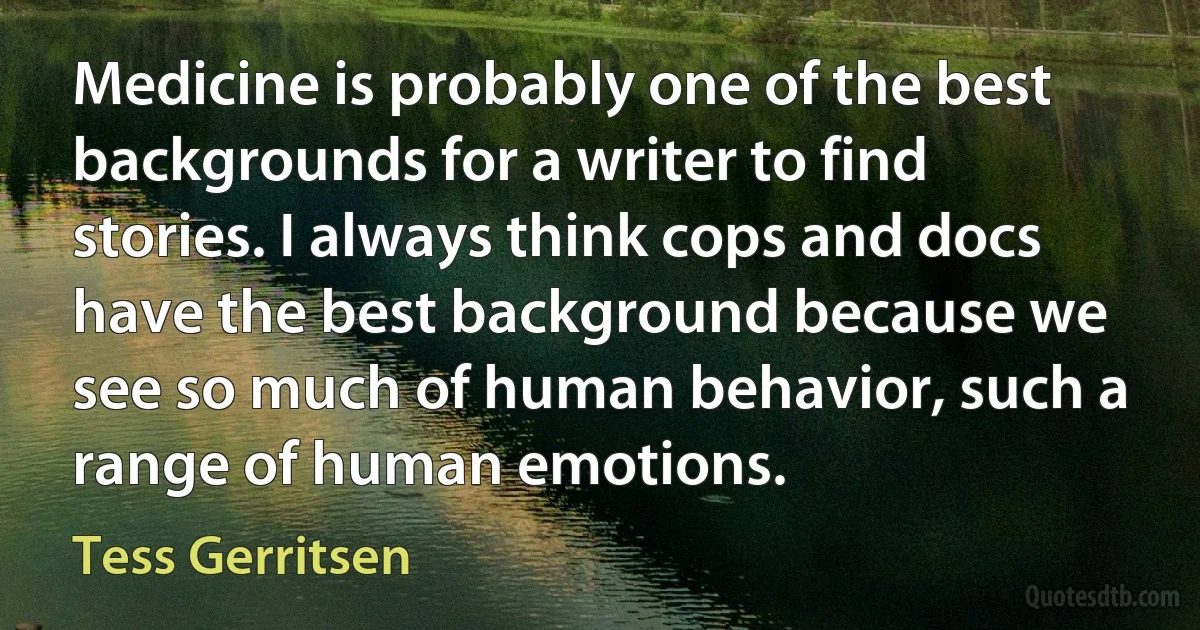 Medicine is probably one of the best backgrounds for a writer to find stories. I always think cops and docs have the best background because we see so much of human behavior, such a range of human emotions. (Tess Gerritsen)