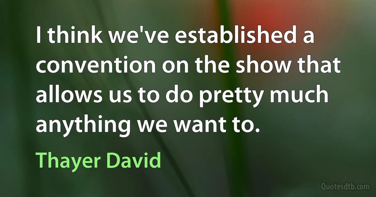 I think we've established a convention on the show that allows us to do pretty much anything we want to. (Thayer David)