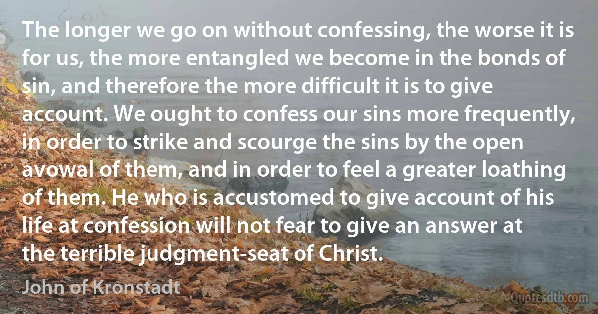 The longer we go on without confessing, the worse it is for us, the more entangled we become in the bonds of sin, and therefore the more difficult it is to give account. We ought to confess our sins more frequently, in order to strike and scourge the sins by the open avowal of them, and in order to feel a greater loathing of them. He who is accustomed to give account of his life at confession will not fear to give an answer at the terrible judgment-seat of Christ. (John of Kronstadt)