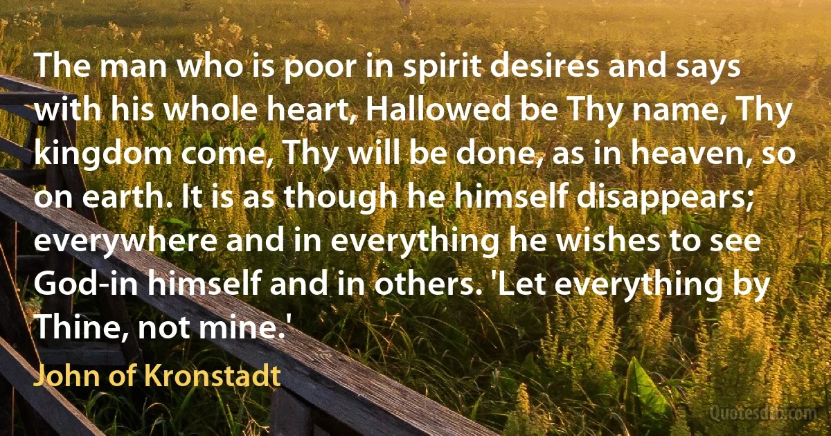 The man who is poor in spirit desires and says with his whole heart, Hallowed be Thy name, Thy kingdom come, Thy will be done, as in heaven, so on earth. It is as though he himself disappears; everywhere and in everything he wishes to see God-in himself and in others. 'Let everything by Thine, not mine.' (John of Kronstadt)