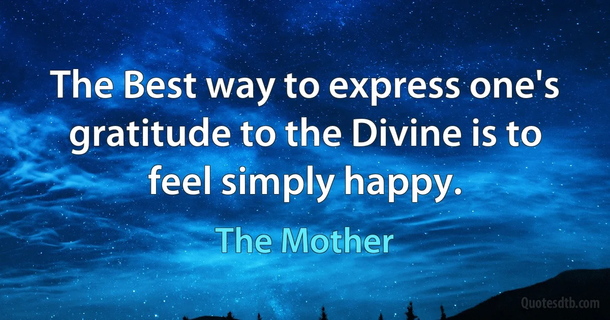 The Best way to express one's gratitude to the Divine is to feel simply happy. (The Mother)