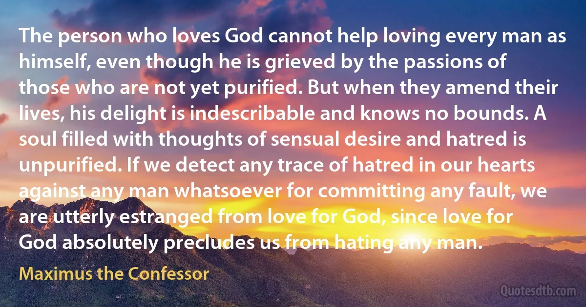 The person who loves God cannot help loving every man as himself, even though he is grieved by the passions of those who are not yet purified. But when they amend their lives, his delight is indescribable and knows no bounds. A soul filled with thoughts of sensual desire and hatred is unpurified. If we detect any trace of hatred in our hearts against any man whatsoever for committing any fault, we are utterly estranged from love for God, since love for God absolutely precludes us from hating any man. (Maximus the Confessor)