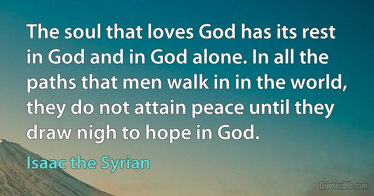 The soul that loves God has its rest in God and in God alone. In all the paths that men walk in in the world, they do not attain peace until they draw nigh to hope in God. (Isaac the Syrian)