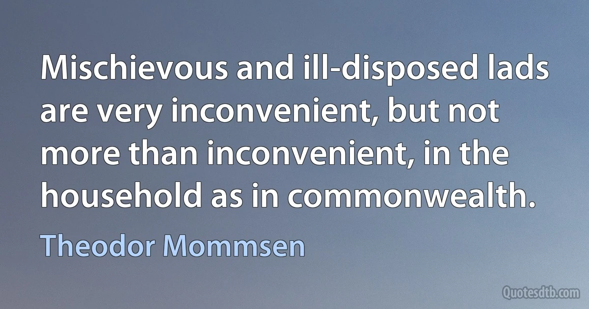 Mischievous and ill-disposed lads are very inconvenient, but not more than inconvenient, in the household as in commonwealth. (Theodor Mommsen)