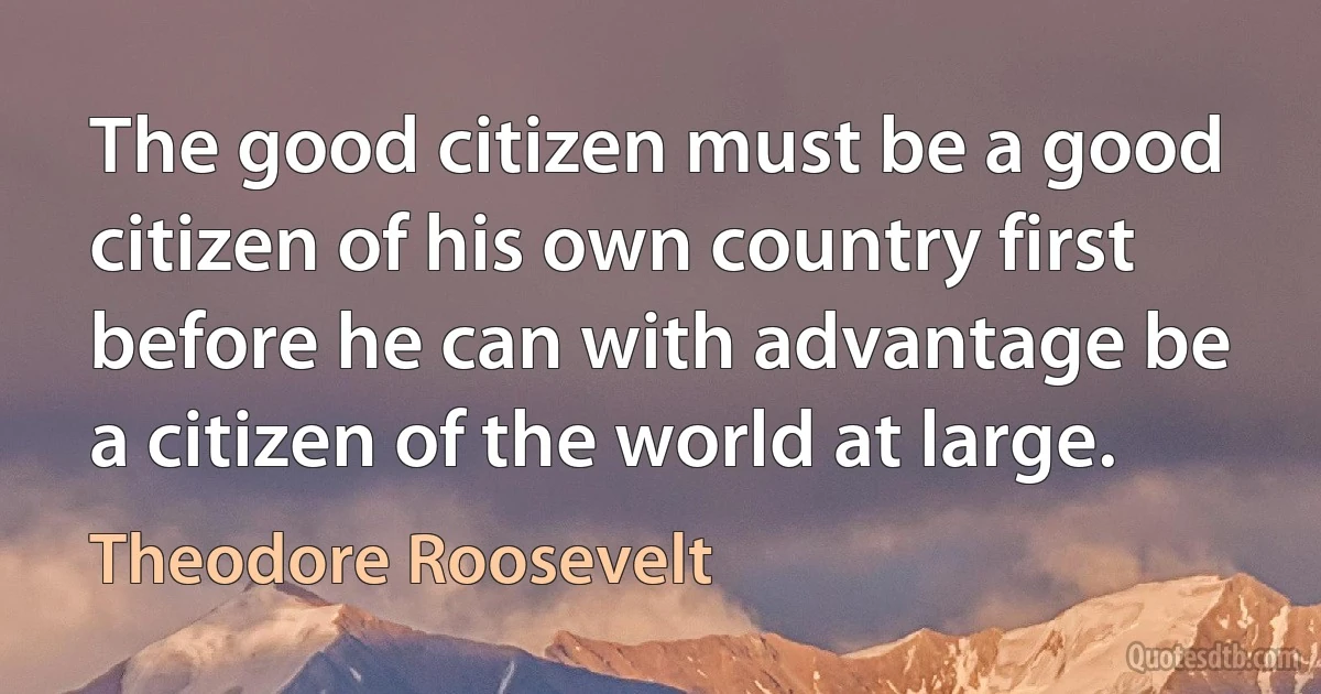 The good citizen must be a good citizen of his own country first before he can with advantage be a citizen of the world at large. (Theodore Roosevelt)