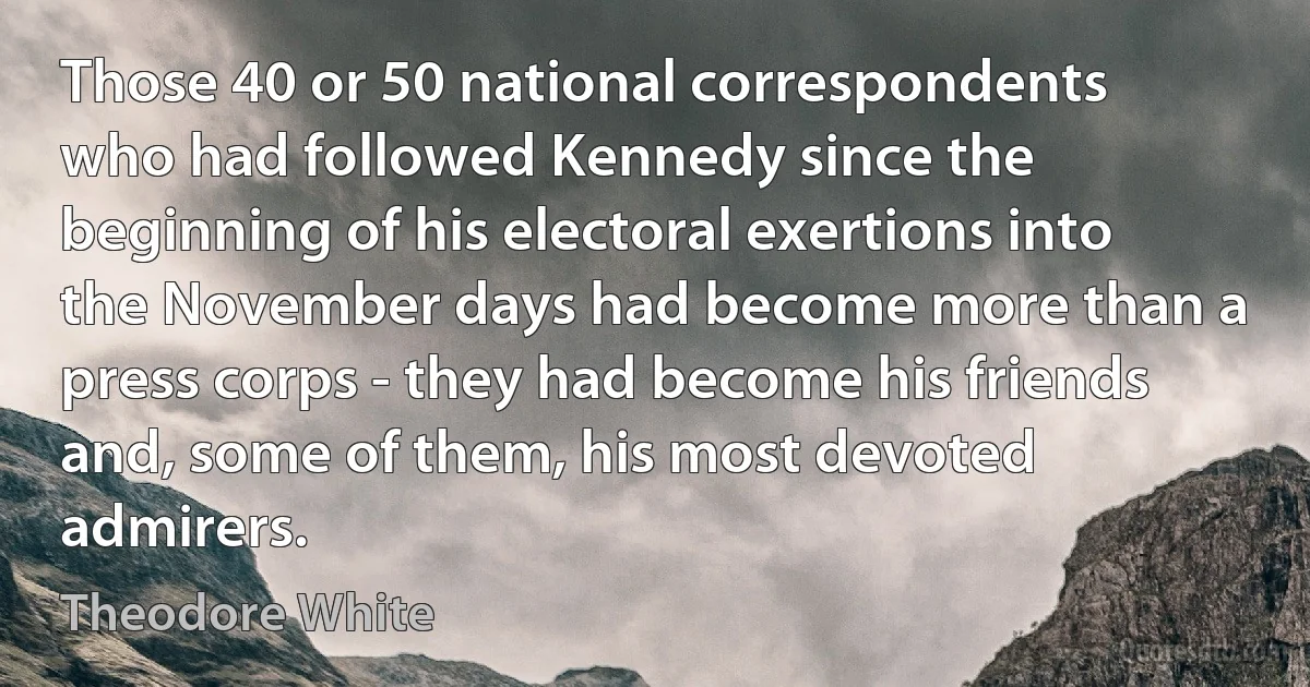 Those 40 or 50 national correspondents who had followed Kennedy since the beginning of his electoral exertions into the November days had become more than a press corps - they had become his friends and, some of them, his most devoted admirers. (Theodore White)