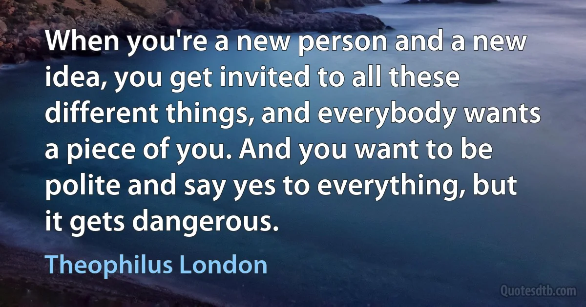 When you're a new person and a new idea, you get invited to all these different things, and everybody wants a piece of you. And you want to be polite and say yes to everything, but it gets dangerous. (Theophilus London)