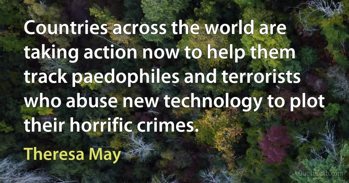 Countries across the world are taking action now to help them track paedophiles and terrorists who abuse new technology to plot their horrific crimes. (Theresa May)