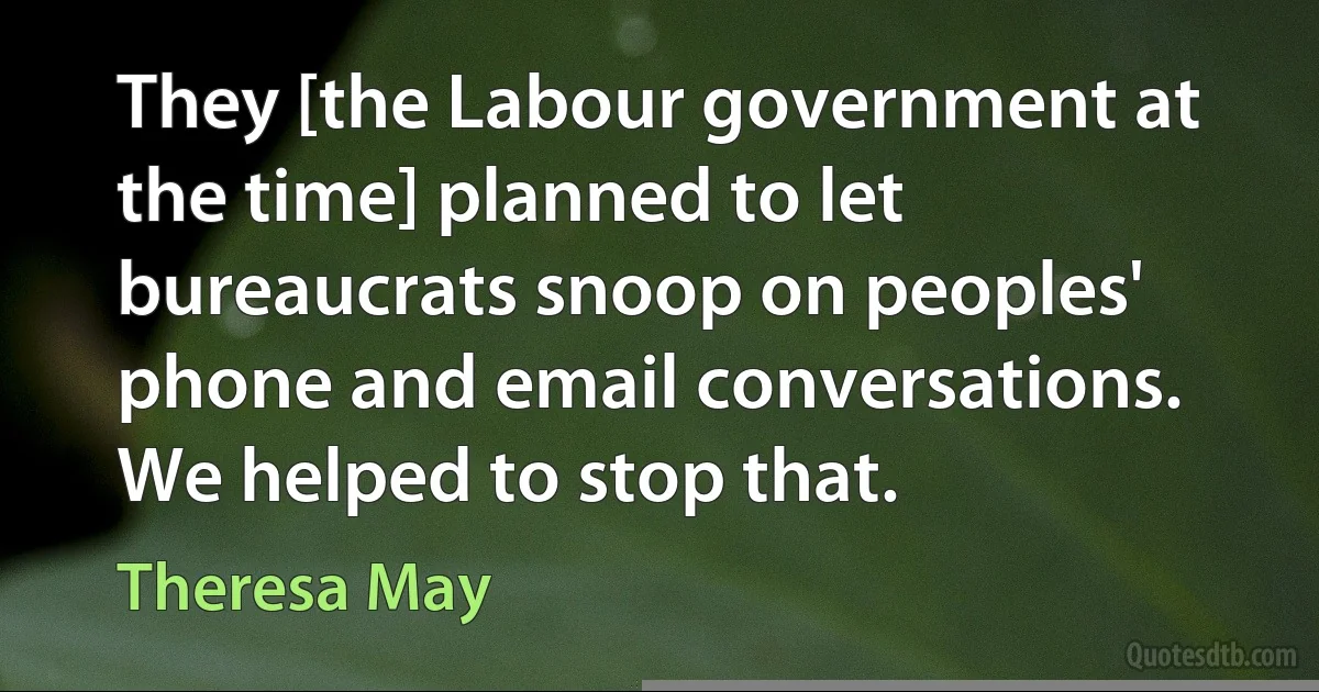 They [the Labour government at the time] planned to let bureaucrats snoop on peoples' phone and email conversations. We helped to stop that. (Theresa May)