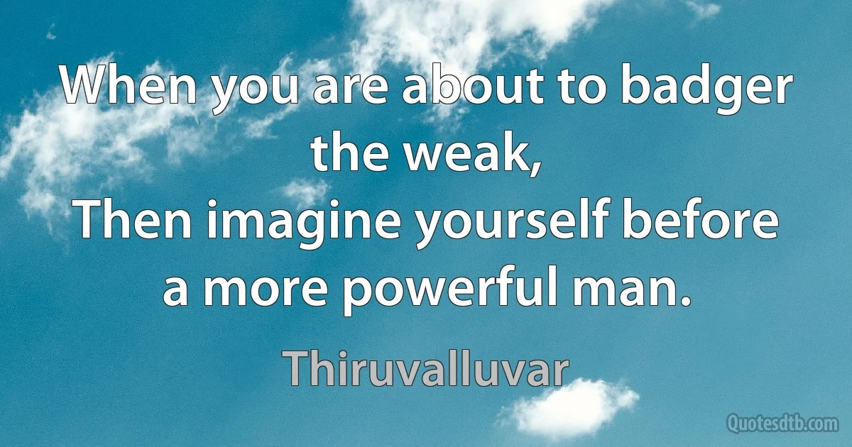 When you are about to badger the weak,
Then imagine yourself before a more powerful man. (Thiruvalluvar)