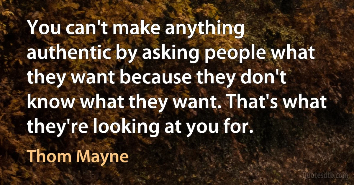 You can't make anything authentic by asking people what they want because they don't know what they want. That's what they're looking at you for. (Thom Mayne)