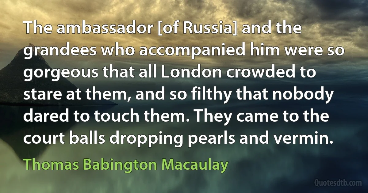 The ambassador [of Russia] and the grandees who accompanied him were so gorgeous that all London crowded to stare at them, and so filthy that nobody dared to touch them. They came to the court balls dropping pearls and vermin. (Thomas Babington Macaulay)