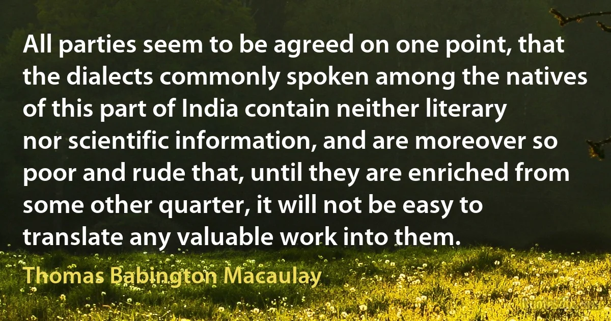 All parties seem to be agreed on one point, that the dialects commonly spoken among the natives of this part of India contain neither literary nor scientific information, and are moreover so poor and rude that, until they are enriched from some other quarter, it will not be easy to translate any valuable work into them. (Thomas Babington Macaulay)