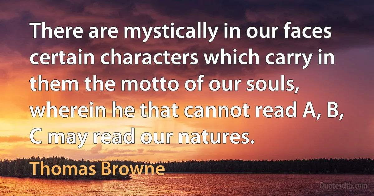 There are mystically in our faces certain characters which carry in them the motto of our souls, wherein he that cannot read A, B, C may read our natures. (Thomas Browne)