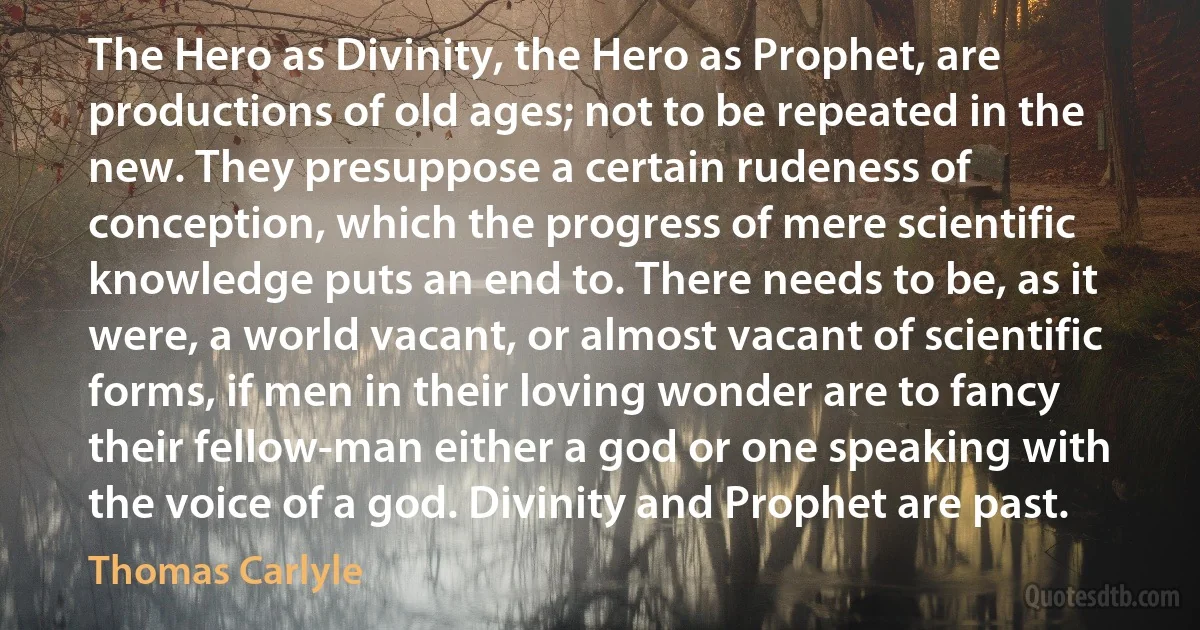 The Hero as Divinity, the Hero as Prophet, are productions of old ages; not to be repeated in the new. They presuppose a certain rudeness of conception, which the progress of mere scientific knowledge puts an end to. There needs to be, as it were, a world vacant, or almost vacant of scientific forms, if men in their loving wonder are to fancy their fellow-man either a god or one speaking with the voice of a god. Divinity and Prophet are past. (Thomas Carlyle)