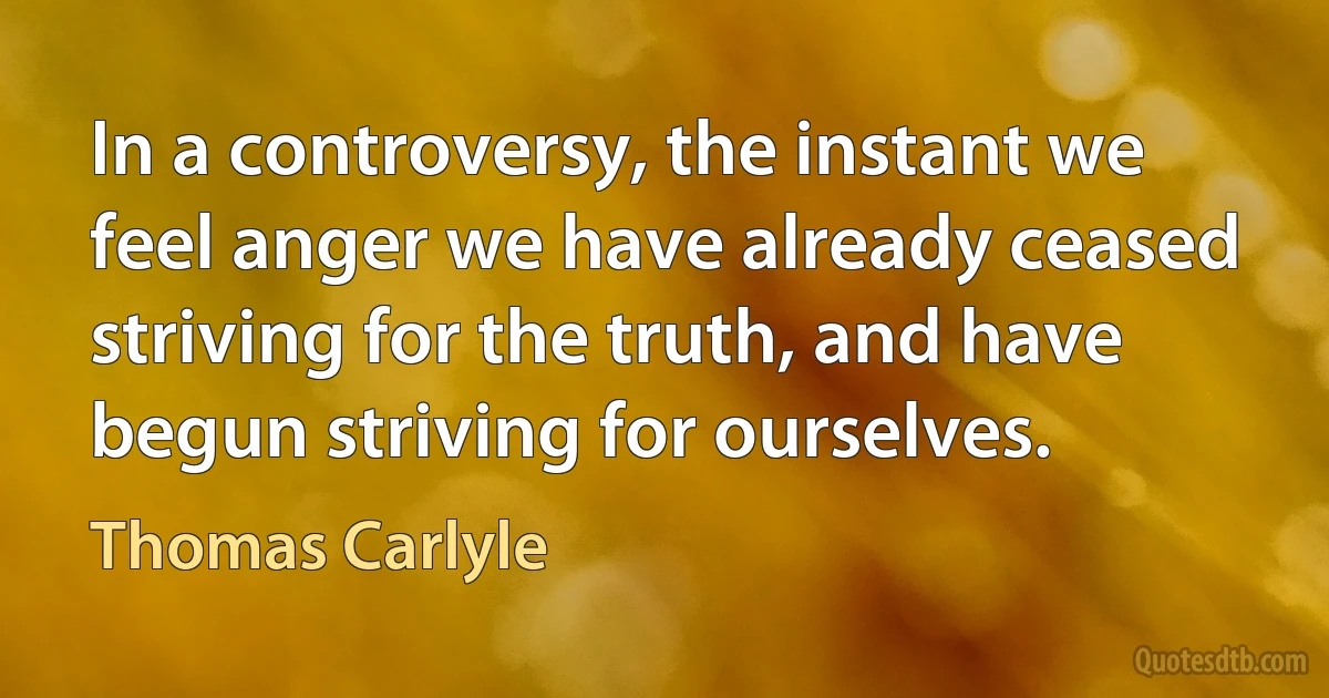 In a controversy, the instant we feel anger we have already ceased striving for the truth, and have begun striving for ourselves. (Thomas Carlyle)