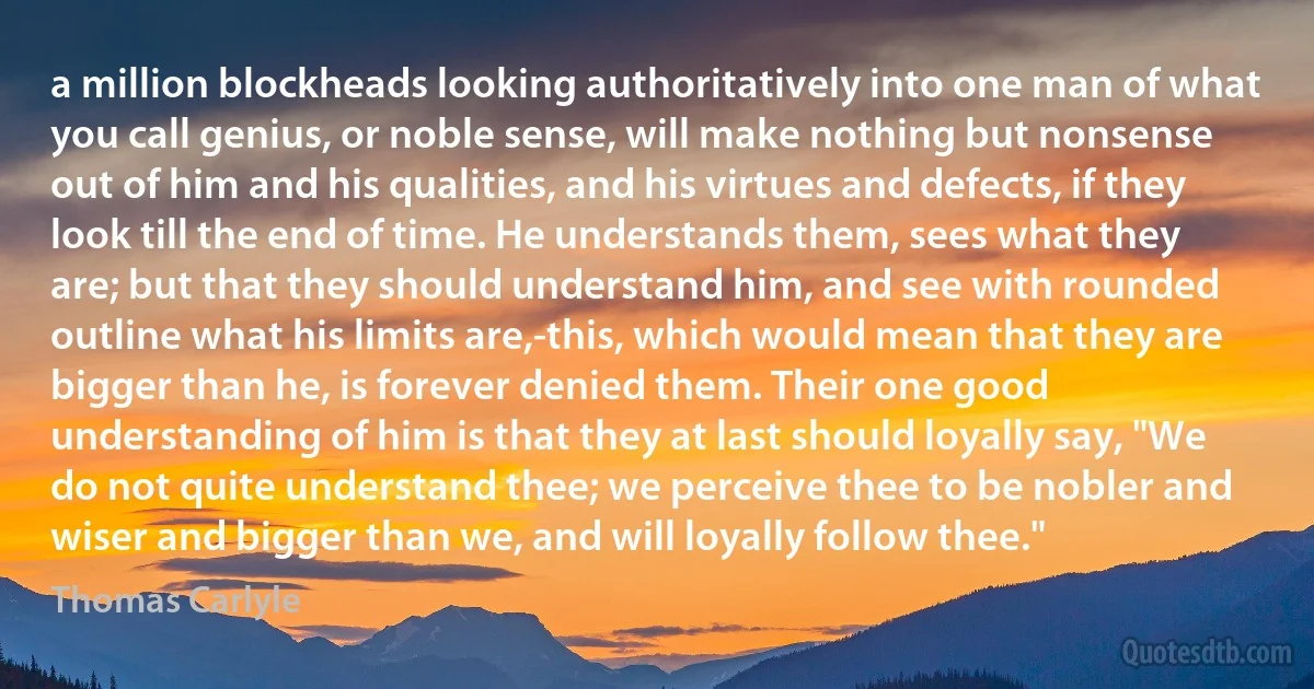 a million blockheads looking authoritatively into one man of what you call genius, or noble sense, will make nothing but nonsense out of him and his qualities, and his virtues and defects, if they look till the end of time. He understands them, sees what they are; but that they should understand him, and see with rounded outline what his limits are,-this, which would mean that they are bigger than he, is forever denied them. Their one good understanding of him is that they at last should loyally say, "We do not quite understand thee; we perceive thee to be nobler and wiser and bigger than we, and will loyally follow thee." (Thomas Carlyle)