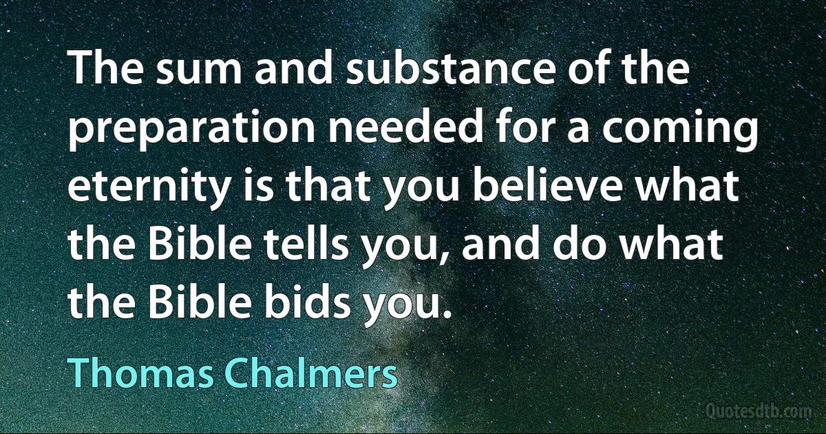 The sum and substance of the preparation needed for a coming eternity is that you believe what the Bible tells you, and do what the Bible bids you. (Thomas Chalmers)