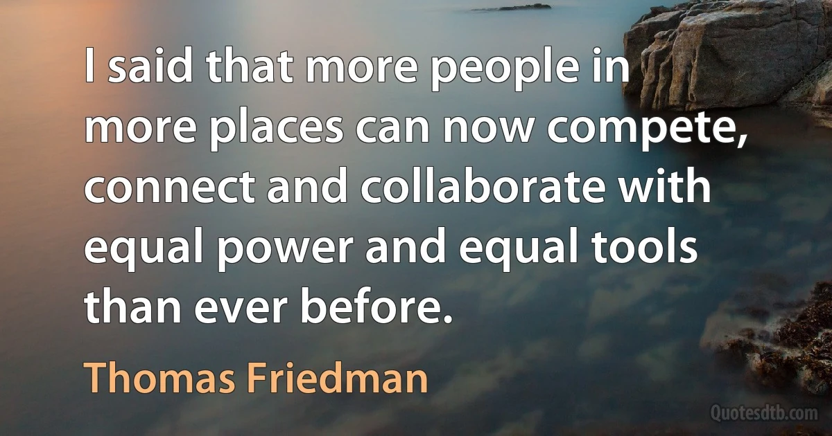 I said that more people in more places can now compete, connect and collaborate with equal power and equal tools than ever before. (Thomas Friedman)