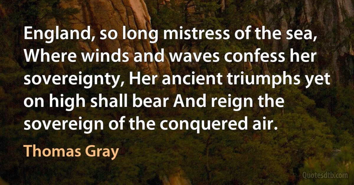 England, so long mistress of the sea, Where winds and waves confess her sovereignty, Her ancient triumphs yet on high shall bear And reign the sovereign of the conquered air. (Thomas Gray)