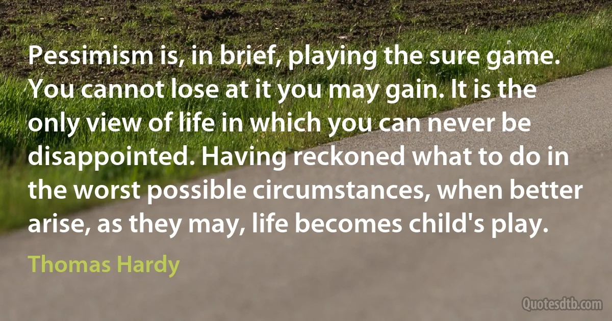 Pessimism is, in brief, playing the sure game. You cannot lose at it you may gain. It is the only view of life in which you can never be disappointed. Having reckoned what to do in the worst possible circumstances, when better arise, as they may, life becomes child's play. (Thomas Hardy)