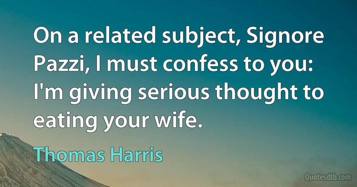 On a related subject, Signore Pazzi, I must confess to you: I'm giving serious thought to eating your wife. (Thomas Harris)