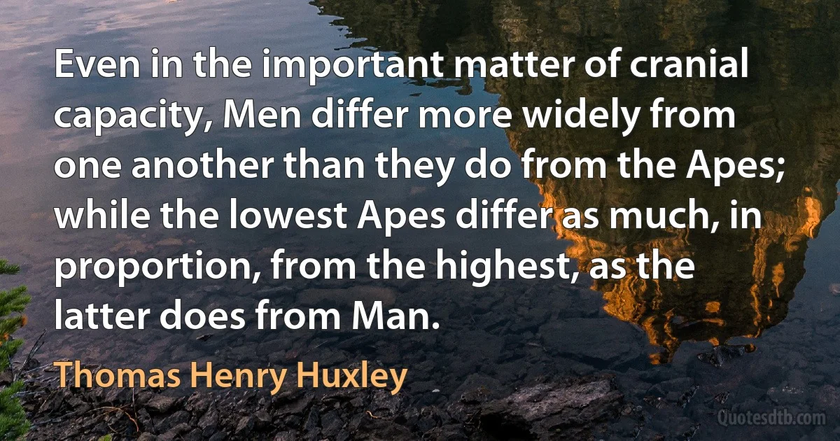 Even in the important matter of cranial capacity, Men differ more widely from one another than they do from the Apes; while the lowest Apes differ as much, in proportion, from the highest, as the latter does from Man. (Thomas Henry Huxley)